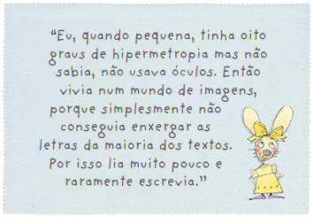 “Eu, quando pequena, tinha oito graus de hipermetropia mas não sabia, não usava óculos. Então vivia num mundo de imagens, porque simplesmente não conseguia enxergar as letras da maioria dos textos. Por isso lia muito pouco e raramente escrevia.”